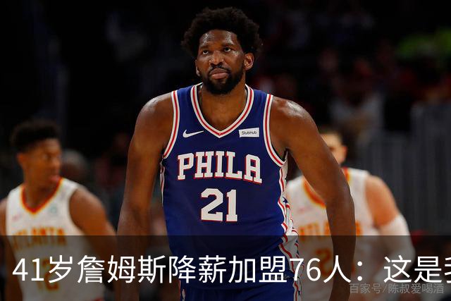 41岁詹姆斯降薪加盟76人：这是我最后的决定