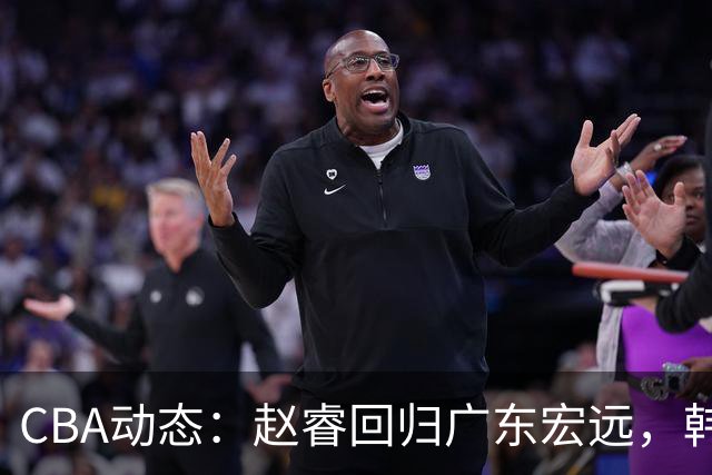 CBA动态：赵睿回归广东宏远，韩德君再创佳绩，广东对北京外援发起报价