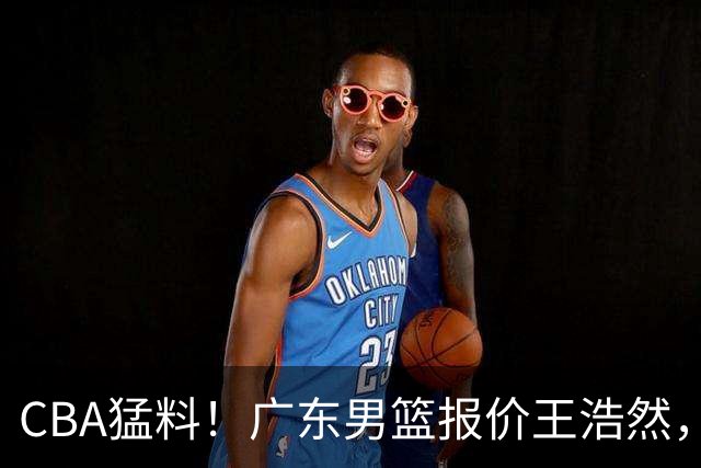 CBA猛料！广东男篮报价王浩然，北京男篮报价朱俊龙，江苏欲签原帅